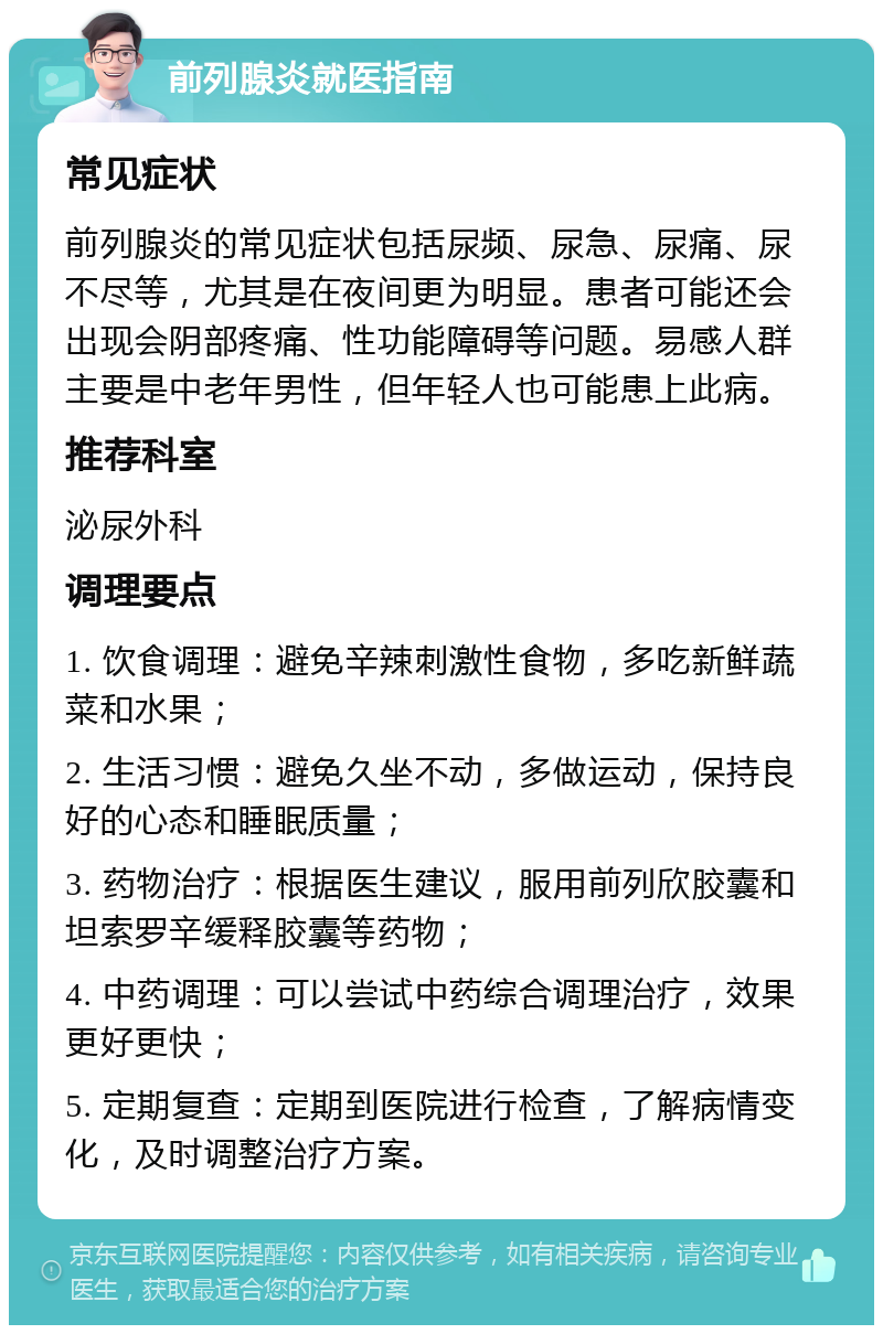 前列腺炎就医指南 常见症状 前列腺炎的常见症状包括尿频、尿急、尿痛、尿不尽等，尤其是在夜间更为明显。患者可能还会出现会阴部疼痛、性功能障碍等问题。易感人群主要是中老年男性，但年轻人也可能患上此病。 推荐科室 泌尿外科 调理要点 1. 饮食调理：避免辛辣刺激性食物，多吃新鲜蔬菜和水果； 2. 生活习惯：避免久坐不动，多做运动，保持良好的心态和睡眠质量； 3. 药物治疗：根据医生建议，服用前列欣胶囊和坦索罗辛缓释胶囊等药物； 4. 中药调理：可以尝试中药综合调理治疗，效果更好更快； 5. 定期复查：定期到医院进行检查，了解病情变化，及时调整治疗方案。