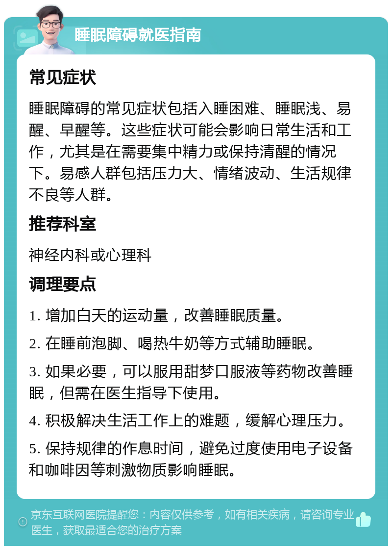 睡眠障碍就医指南 常见症状 睡眠障碍的常见症状包括入睡困难、睡眠浅、易醒、早醒等。这些症状可能会影响日常生活和工作，尤其是在需要集中精力或保持清醒的情况下。易感人群包括压力大、情绪波动、生活规律不良等人群。 推荐科室 神经内科或心理科 调理要点 1. 增加白天的运动量，改善睡眠质量。 2. 在睡前泡脚、喝热牛奶等方式辅助睡眠。 3. 如果必要，可以服用甜梦口服液等药物改善睡眠，但需在医生指导下使用。 4. 积极解决生活工作上的难题，缓解心理压力。 5. 保持规律的作息时间，避免过度使用电子设备和咖啡因等刺激物质影响睡眠。