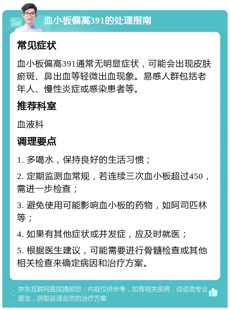 血小板偏高391的处理指南 常见症状 血小板偏高391通常无明显症状，可能会出现皮肤瘀斑、鼻出血等轻微出血现象。易感人群包括老年人、慢性炎症或感染患者等。 推荐科室 血液科 调理要点 1. 多喝水，保持良好的生活习惯； 2. 定期监测血常规，若连续三次血小板超过450，需进一步检查； 3. 避免使用可能影响血小板的药物，如阿司匹林等； 4. 如果有其他症状或并发症，应及时就医； 5. 根据医生建议，可能需要进行骨髓检查或其他相关检查来确定病因和治疗方案。