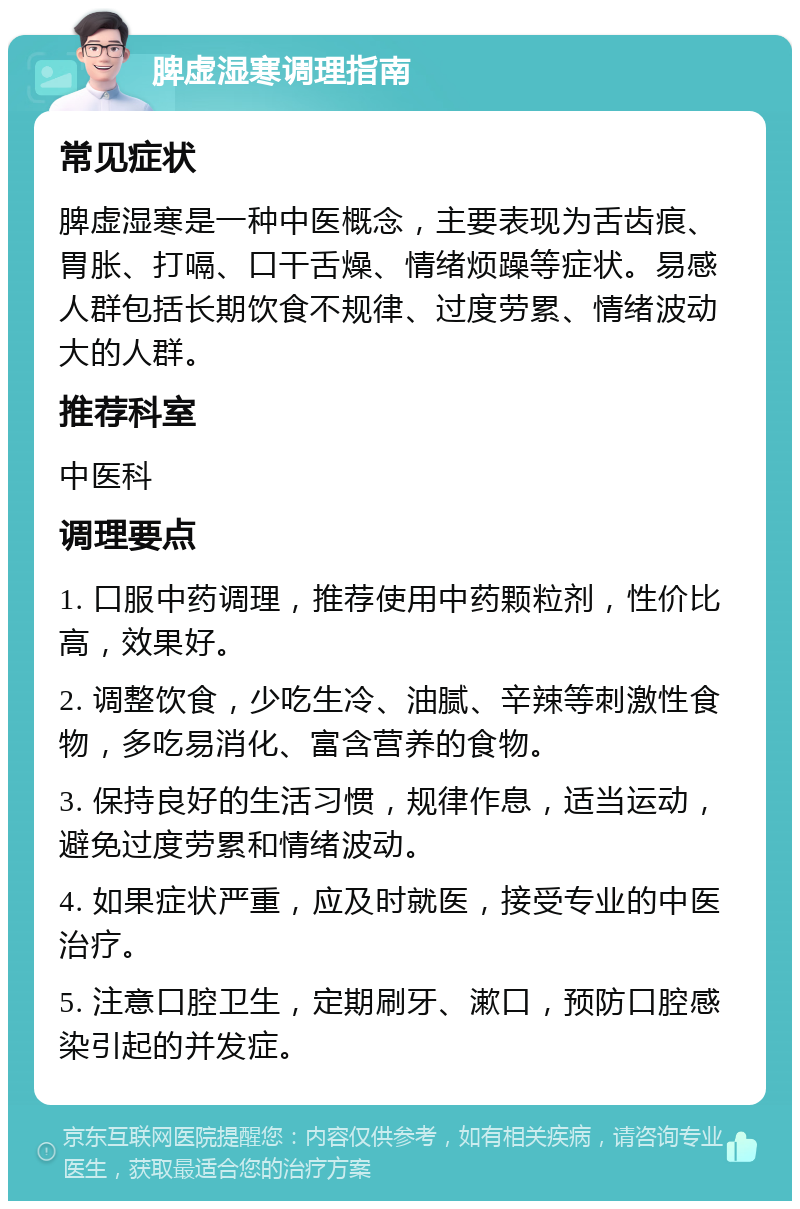 脾虚湿寒调理指南 常见症状 脾虚湿寒是一种中医概念，主要表现为舌齿痕、胃胀、打嗝、口干舌燥、情绪烦躁等症状。易感人群包括长期饮食不规律、过度劳累、情绪波动大的人群。 推荐科室 中医科 调理要点 1. 口服中药调理，推荐使用中药颗粒剂，性价比高，效果好。 2. 调整饮食，少吃生冷、油腻、辛辣等刺激性食物，多吃易消化、富含营养的食物。 3. 保持良好的生活习惯，规律作息，适当运动，避免过度劳累和情绪波动。 4. 如果症状严重，应及时就医，接受专业的中医治疗。 5. 注意口腔卫生，定期刷牙、漱口，预防口腔感染引起的并发症。