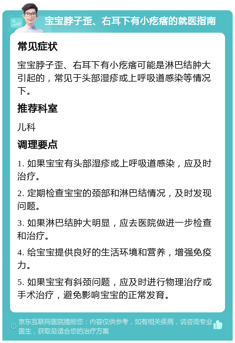 宝宝脖子歪、右耳下有小疙瘩的就医指南 常见症状 宝宝脖子歪、右耳下有小疙瘩可能是淋巴结肿大引起的，常见于头部湿疹或上呼吸道感染等情况下。 推荐科室 儿科 调理要点 1. 如果宝宝有头部湿疹或上呼吸道感染，应及时治疗。 2. 定期检查宝宝的颈部和淋巴结情况，及时发现问题。 3. 如果淋巴结肿大明显，应去医院做进一步检查和治疗。 4. 给宝宝提供良好的生活环境和营养，增强免疫力。 5. 如果宝宝有斜颈问题，应及时进行物理治疗或手术治疗，避免影响宝宝的正常发育。