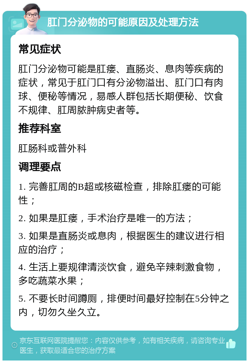 肛门分泌物的可能原因及处理方法 常见症状 肛门分泌物可能是肛瘘、直肠炎、息肉等疾病的症状，常见于肛门口有分泌物溢出、肛门口有肉球、便秘等情况，易感人群包括长期便秘、饮食不规律、肛周脓肿病史者等。 推荐科室 肛肠科或普外科 调理要点 1. 完善肛周的B超或核磁检查，排除肛瘘的可能性； 2. 如果是肛瘘，手术治疗是唯一的方法； 3. 如果是直肠炎或息肉，根据医生的建议进行相应的治疗； 4. 生活上要规律清淡饮食，避免辛辣刺激食物，多吃蔬菜水果； 5. 不要长时间蹲厕，排便时间最好控制在5分钟之内，切勿久坐久立。