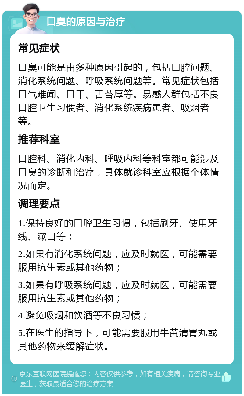 口臭的原因与治疗 常见症状 口臭可能是由多种原因引起的，包括口腔问题、消化系统问题、呼吸系统问题等。常见症状包括口气难闻、口干、舌苔厚等。易感人群包括不良口腔卫生习惯者、消化系统疾病患者、吸烟者等。 推荐科室 口腔科、消化内科、呼吸内科等科室都可能涉及口臭的诊断和治疗，具体就诊科室应根据个体情况而定。 调理要点 1.保持良好的口腔卫生习惯，包括刷牙、使用牙线、漱口等； 2.如果有消化系统问题，应及时就医，可能需要服用抗生素或其他药物； 3.如果有呼吸系统问题，应及时就医，可能需要服用抗生素或其他药物； 4.避免吸烟和饮酒等不良习惯； 5.在医生的指导下，可能需要服用牛黄清胃丸或其他药物来缓解症状。