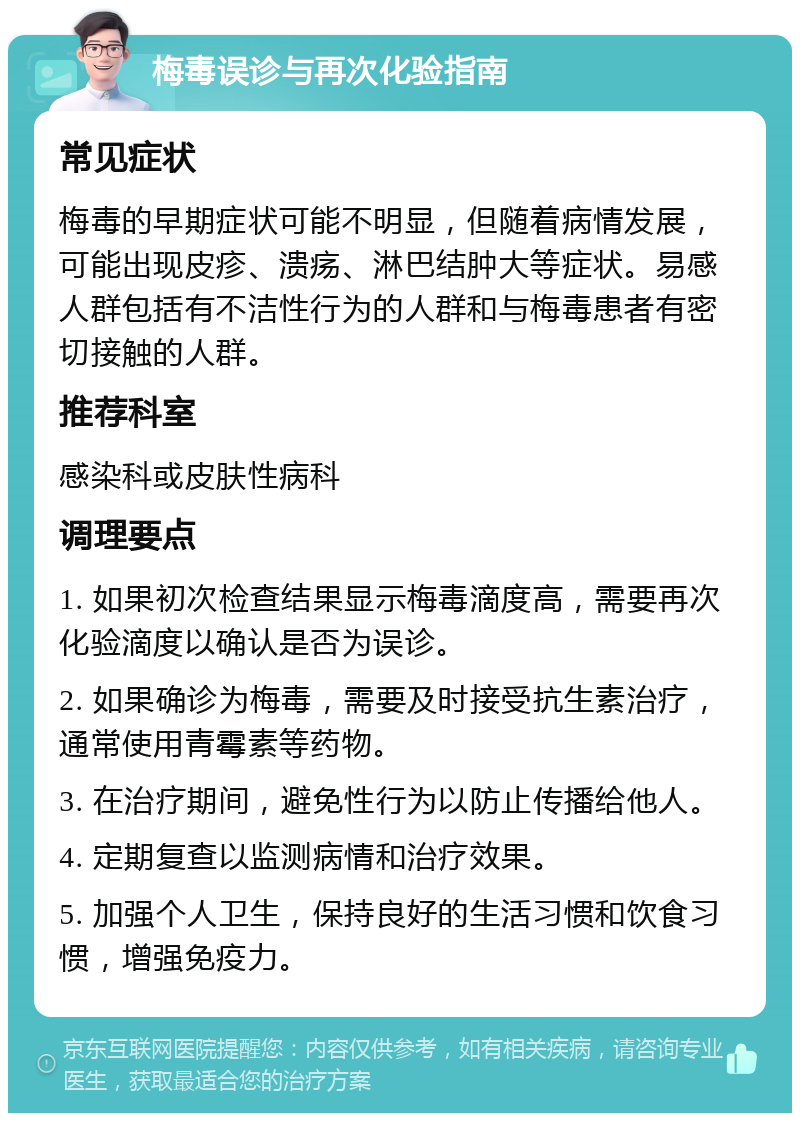 梅毒误诊与再次化验指南 常见症状 梅毒的早期症状可能不明显，但随着病情发展，可能出现皮疹、溃疡、淋巴结肿大等症状。易感人群包括有不洁性行为的人群和与梅毒患者有密切接触的人群。 推荐科室 感染科或皮肤性病科 调理要点 1. 如果初次检查结果显示梅毒滴度高，需要再次化验滴度以确认是否为误诊。 2. 如果确诊为梅毒，需要及时接受抗生素治疗，通常使用青霉素等药物。 3. 在治疗期间，避免性行为以防止传播给他人。 4. 定期复查以监测病情和治疗效果。 5. 加强个人卫生，保持良好的生活习惯和饮食习惯，增强免疫力。