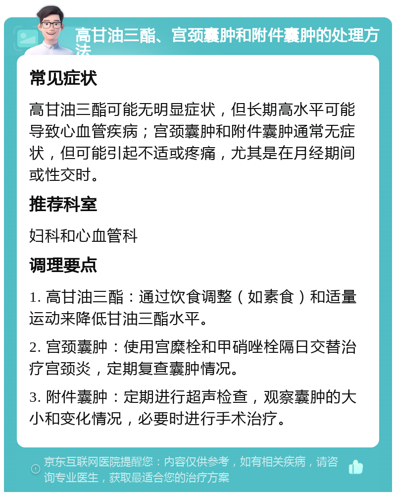 高甘油三酯、宫颈囊肿和附件囊肿的处理方法 常见症状 高甘油三酯可能无明显症状，但长期高水平可能导致心血管疾病；宫颈囊肿和附件囊肿通常无症状，但可能引起不适或疼痛，尤其是在月经期间或性交时。 推荐科室 妇科和心血管科 调理要点 1. 高甘油三酯：通过饮食调整（如素食）和适量运动来降低甘油三酯水平。 2. 宫颈囊肿：使用宫糜栓和甲硝唑栓隔日交替治疗宫颈炎，定期复查囊肿情况。 3. 附件囊肿：定期进行超声检查，观察囊肿的大小和变化情况，必要时进行手术治疗。