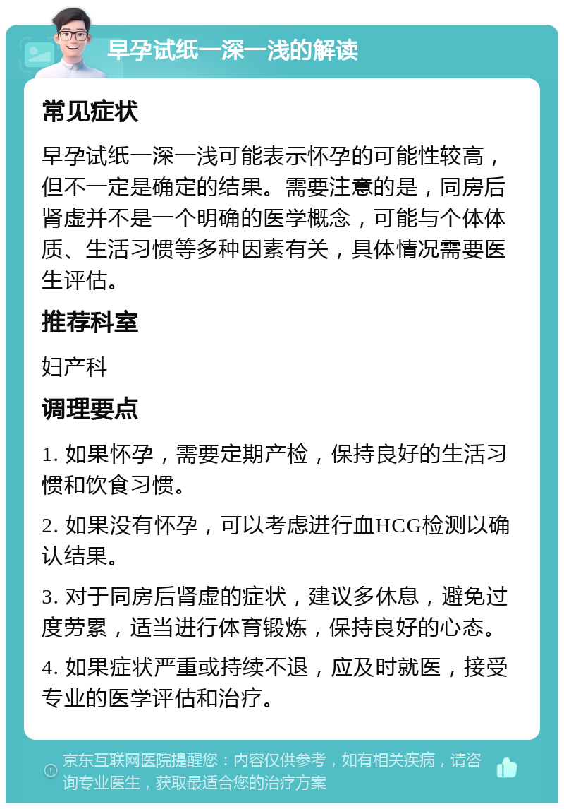 早孕试纸一深一浅的解读 常见症状 早孕试纸一深一浅可能表示怀孕的可能性较高，但不一定是确定的结果。需要注意的是，同房后肾虚并不是一个明确的医学概念，可能与个体体质、生活习惯等多种因素有关，具体情况需要医生评估。 推荐科室 妇产科 调理要点 1. 如果怀孕，需要定期产检，保持良好的生活习惯和饮食习惯。 2. 如果没有怀孕，可以考虑进行血HCG检测以确认结果。 3. 对于同房后肾虚的症状，建议多休息，避免过度劳累，适当进行体育锻炼，保持良好的心态。 4. 如果症状严重或持续不退，应及时就医，接受专业的医学评估和治疗。