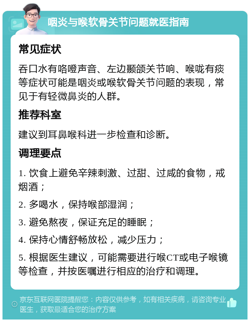 咽炎与喉软骨关节问题就医指南 常见症状 吞口水有咯噔声音、左边颞颌关节响、喉咙有痰等症状可能是咽炎或喉软骨关节问题的表现，常见于有轻微鼻炎的人群。 推荐科室 建议到耳鼻喉科进一步检查和诊断。 调理要点 1. 饮食上避免辛辣刺激、过甜、过咸的食物，戒烟酒； 2. 多喝水，保持喉部湿润； 3. 避免熬夜，保证充足的睡眠； 4. 保持心情舒畅放松，减少压力； 5. 根据医生建议，可能需要进行喉CT或电子喉镜等检查，并按医嘱进行相应的治疗和调理。