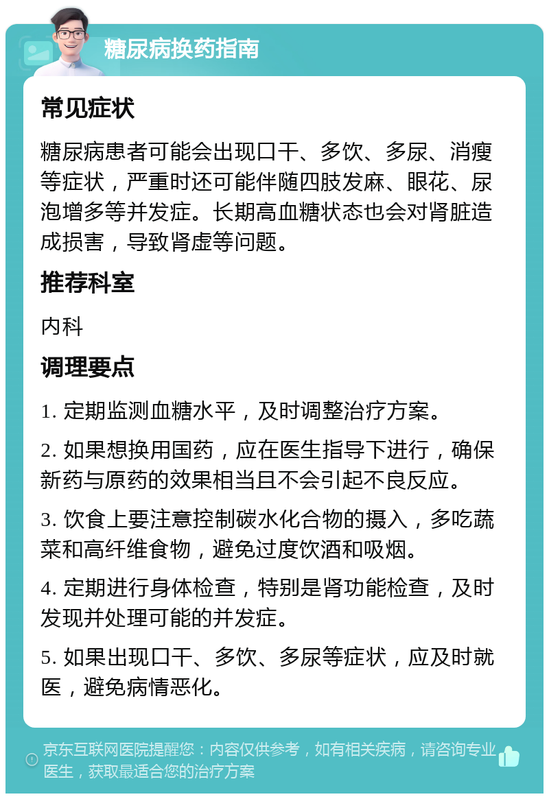 糖尿病换药指南 常见症状 糖尿病患者可能会出现口干、多饮、多尿、消瘦等症状，严重时还可能伴随四肢发麻、眼花、尿泡增多等并发症。长期高血糖状态也会对肾脏造成损害，导致肾虚等问题。 推荐科室 内科 调理要点 1. 定期监测血糖水平，及时调整治疗方案。 2. 如果想换用国药，应在医生指导下进行，确保新药与原药的效果相当且不会引起不良反应。 3. 饮食上要注意控制碳水化合物的摄入，多吃蔬菜和高纤维食物，避免过度饮酒和吸烟。 4. 定期进行身体检查，特别是肾功能检查，及时发现并处理可能的并发症。 5. 如果出现口干、多饮、多尿等症状，应及时就医，避免病情恶化。