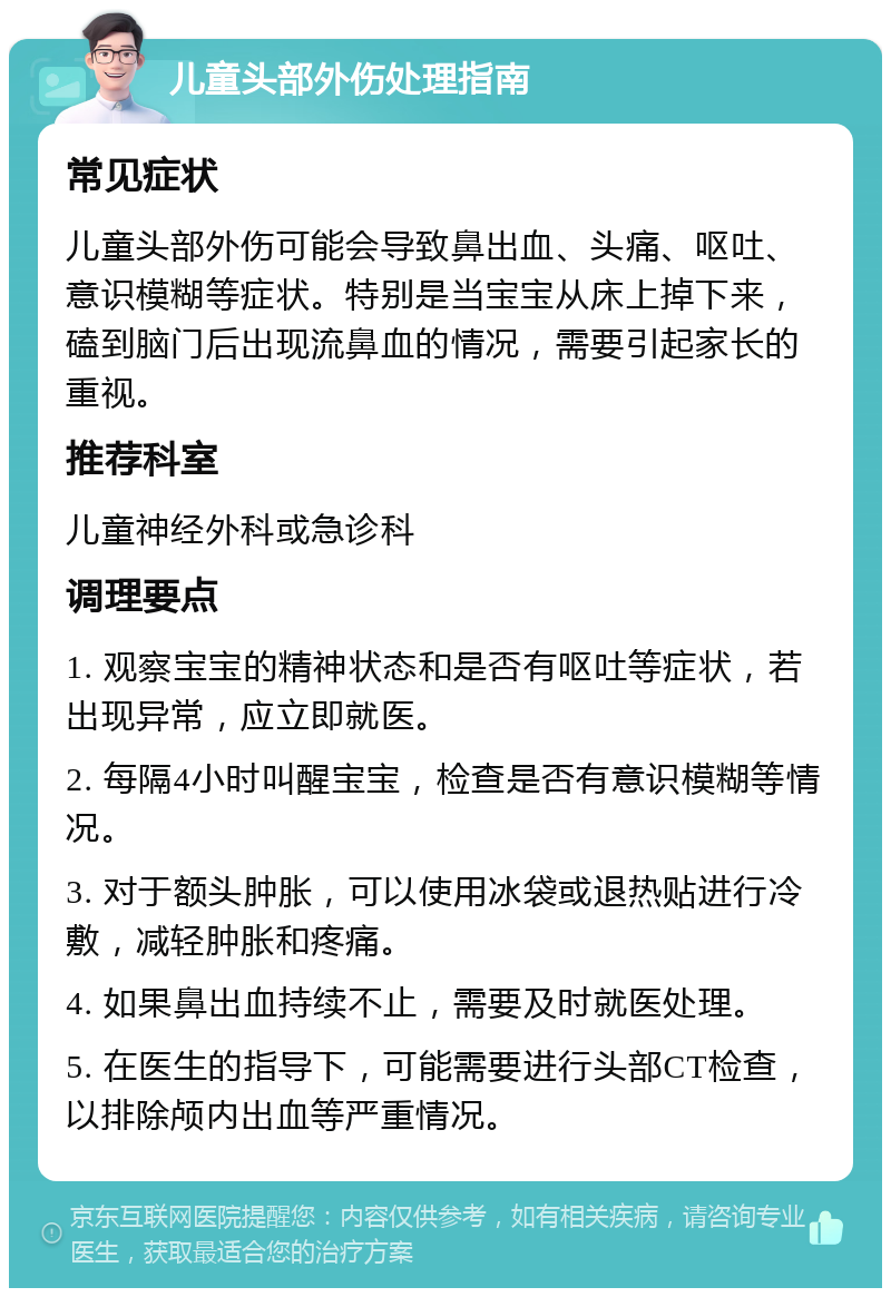 儿童头部外伤处理指南 常见症状 儿童头部外伤可能会导致鼻出血、头痛、呕吐、意识模糊等症状。特别是当宝宝从床上掉下来，磕到脑门后出现流鼻血的情况，需要引起家长的重视。 推荐科室 儿童神经外科或急诊科 调理要点 1. 观察宝宝的精神状态和是否有呕吐等症状，若出现异常，应立即就医。 2. 每隔4小时叫醒宝宝，检查是否有意识模糊等情况。 3. 对于额头肿胀，可以使用冰袋或退热贴进行冷敷，减轻肿胀和疼痛。 4. 如果鼻出血持续不止，需要及时就医处理。 5. 在医生的指导下，可能需要进行头部CT检查，以排除颅内出血等严重情况。