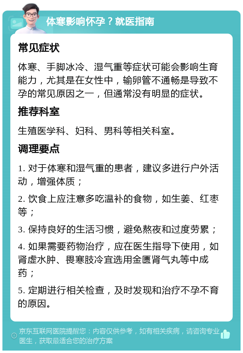 体寒影响怀孕？就医指南 常见症状 体寒、手脚冰冷、湿气重等症状可能会影响生育能力，尤其是在女性中，输卵管不通畅是导致不孕的常见原因之一，但通常没有明显的症状。 推荐科室 生殖医学科、妇科、男科等相关科室。 调理要点 1. 对于体寒和湿气重的患者，建议多进行户外活动，增强体质； 2. 饮食上应注意多吃温补的食物，如生姜、红枣等； 3. 保持良好的生活习惯，避免熬夜和过度劳累； 4. 如果需要药物治疗，应在医生指导下使用，如肾虚水肿、畏寒肢冷宜选用金匮肾气丸等中成药； 5. 定期进行相关检查，及时发现和治疗不孕不育的原因。