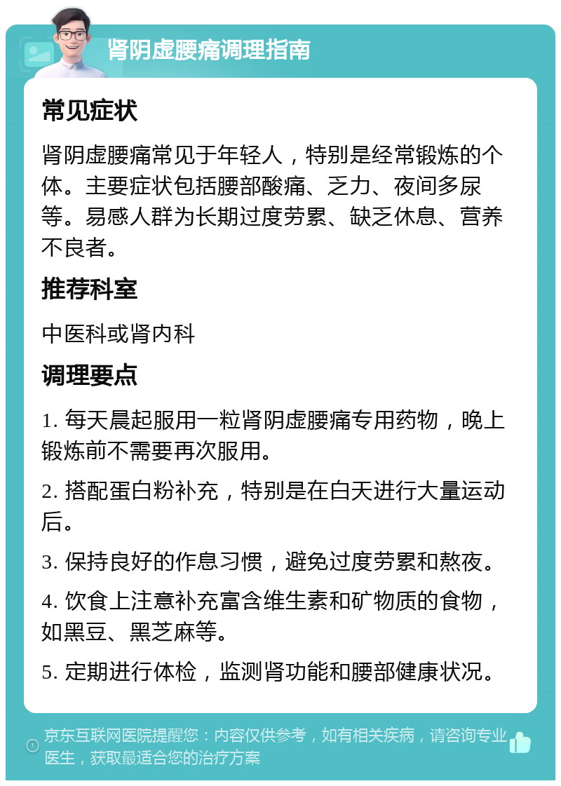 肾阴虚腰痛调理指南 常见症状 肾阴虚腰痛常见于年轻人，特别是经常锻炼的个体。主要症状包括腰部酸痛、乏力、夜间多尿等。易感人群为长期过度劳累、缺乏休息、营养不良者。 推荐科室 中医科或肾内科 调理要点 1. 每天晨起服用一粒肾阴虚腰痛专用药物，晚上锻炼前不需要再次服用。 2. 搭配蛋白粉补充，特别是在白天进行大量运动后。 3. 保持良好的作息习惯，避免过度劳累和熬夜。 4. 饮食上注意补充富含维生素和矿物质的食物，如黑豆、黑芝麻等。 5. 定期进行体检，监测肾功能和腰部健康状况。