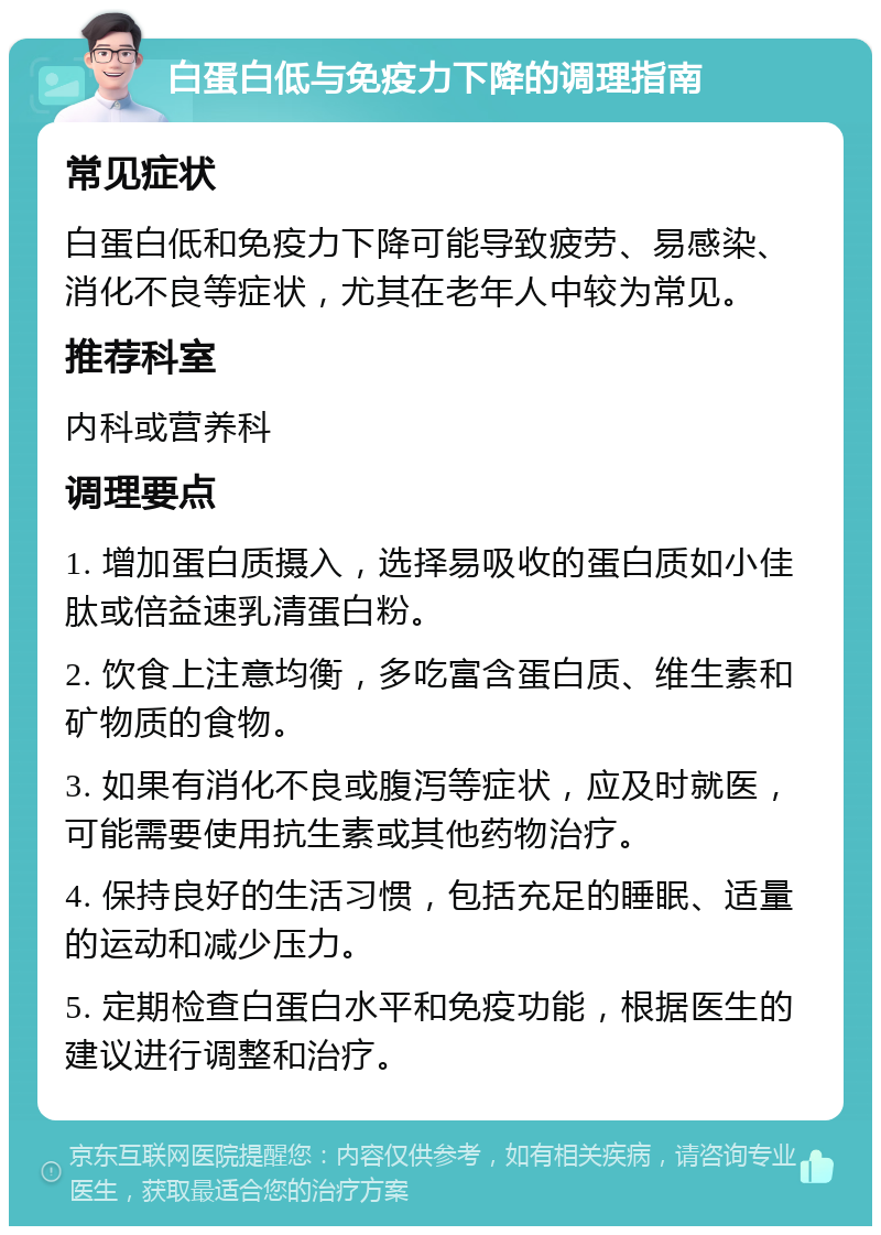 白蛋白低与免疫力下降的调理指南 常见症状 白蛋白低和免疫力下降可能导致疲劳、易感染、消化不良等症状，尤其在老年人中较为常见。 推荐科室 内科或营养科 调理要点 1. 增加蛋白质摄入，选择易吸收的蛋白质如小佳肽或倍益速乳清蛋白粉。 2. 饮食上注意均衡，多吃富含蛋白质、维生素和矿物质的食物。 3. 如果有消化不良或腹泻等症状，应及时就医，可能需要使用抗生素或其他药物治疗。 4. 保持良好的生活习惯，包括充足的睡眠、适量的运动和减少压力。 5. 定期检查白蛋白水平和免疫功能，根据医生的建议进行调整和治疗。