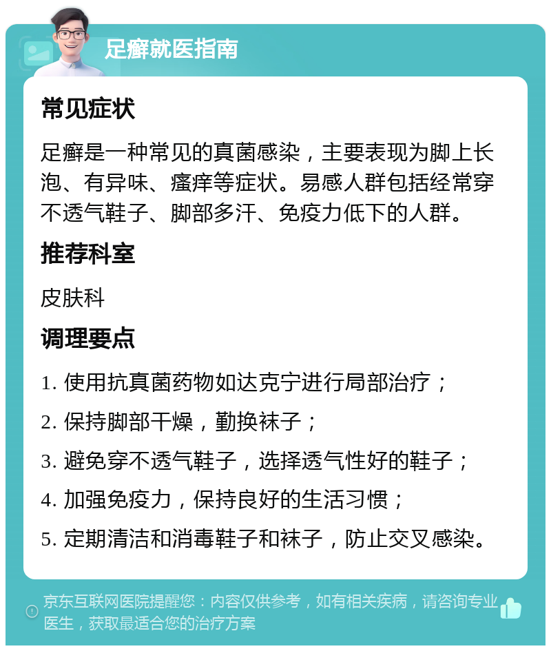 足癣就医指南 常见症状 足癣是一种常见的真菌感染，主要表现为脚上长泡、有异味、瘙痒等症状。易感人群包括经常穿不透气鞋子、脚部多汗、免疫力低下的人群。 推荐科室 皮肤科 调理要点 1. 使用抗真菌药物如达克宁进行局部治疗； 2. 保持脚部干燥，勤换袜子； 3. 避免穿不透气鞋子，选择透气性好的鞋子； 4. 加强免疫力，保持良好的生活习惯； 5. 定期清洁和消毒鞋子和袜子，防止交叉感染。