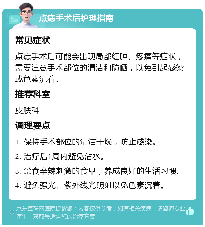 点痣手术后护理指南 常见症状 点痣手术后可能会出现局部红肿、疼痛等症状，需要注意手术部位的清洁和防晒，以免引起感染或色素沉着。 推荐科室 皮肤科 调理要点 1. 保持手术部位的清洁干燥，防止感染。 2. 治疗后1周内避免沾水。 3. 禁食辛辣刺激的食品，养成良好的生活习惯。 4. 避免强光、紫外线光照射以免色素沉着。