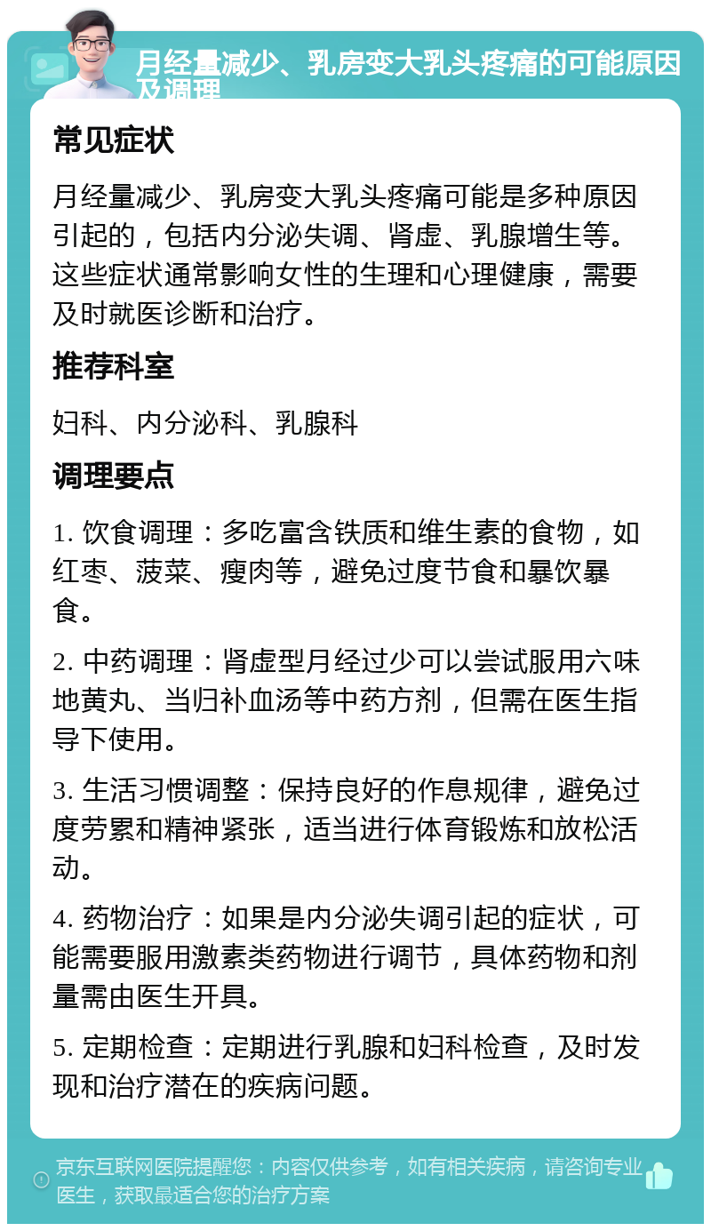 月经量减少、乳房变大乳头疼痛的可能原因及调理 常见症状 月经量减少、乳房变大乳头疼痛可能是多种原因引起的，包括内分泌失调、肾虚、乳腺增生等。这些症状通常影响女性的生理和心理健康，需要及时就医诊断和治疗。 推荐科室 妇科、内分泌科、乳腺科 调理要点 1. 饮食调理：多吃富含铁质和维生素的食物，如红枣、菠菜、瘦肉等，避免过度节食和暴饮暴食。 2. 中药调理：肾虚型月经过少可以尝试服用六味地黄丸、当归补血汤等中药方剂，但需在医生指导下使用。 3. 生活习惯调整：保持良好的作息规律，避免过度劳累和精神紧张，适当进行体育锻炼和放松活动。 4. 药物治疗：如果是内分泌失调引起的症状，可能需要服用激素类药物进行调节，具体药物和剂量需由医生开具。 5. 定期检查：定期进行乳腺和妇科检查，及时发现和治疗潜在的疾病问题。