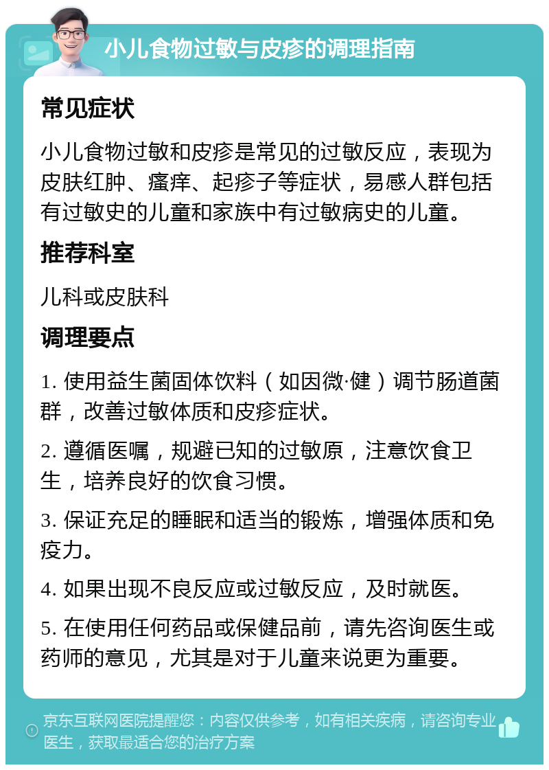 小儿食物过敏与皮疹的调理指南 常见症状 小儿食物过敏和皮疹是常见的过敏反应，表现为皮肤红肿、瘙痒、起疹子等症状，易感人群包括有过敏史的儿童和家族中有过敏病史的儿童。 推荐科室 儿科或皮肤科 调理要点 1. 使用益生菌固体饮料（如因微·健）调节肠道菌群，改善过敏体质和皮疹症状。 2. 遵循医嘱，规避已知的过敏原，注意饮食卫生，培养良好的饮食习惯。 3. 保证充足的睡眠和适当的锻炼，增强体质和免疫力。 4. 如果出现不良反应或过敏反应，及时就医。 5. 在使用任何药品或保健品前，请先咨询医生或药师的意见，尤其是对于儿童来说更为重要。