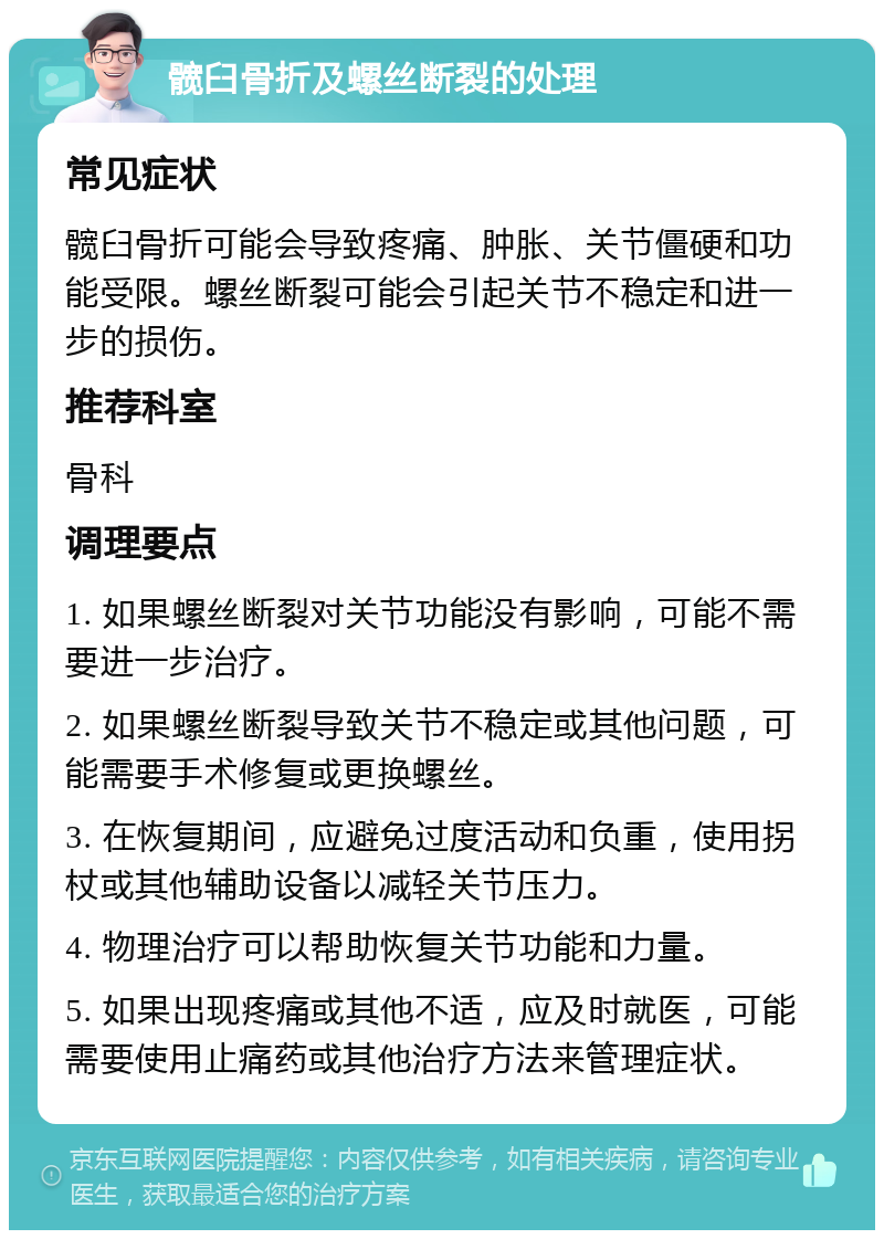 髋臼骨折及螺丝断裂的处理 常见症状 髋臼骨折可能会导致疼痛、肿胀、关节僵硬和功能受限。螺丝断裂可能会引起关节不稳定和进一步的损伤。 推荐科室 骨科 调理要点 1. 如果螺丝断裂对关节功能没有影响，可能不需要进一步治疗。 2. 如果螺丝断裂导致关节不稳定或其他问题，可能需要手术修复或更换螺丝。 3. 在恢复期间，应避免过度活动和负重，使用拐杖或其他辅助设备以减轻关节压力。 4. 物理治疗可以帮助恢复关节功能和力量。 5. 如果出现疼痛或其他不适，应及时就医，可能需要使用止痛药或其他治疗方法来管理症状。