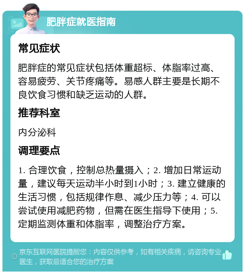 肥胖症就医指南 常见症状 肥胖症的常见症状包括体重超标、体脂率过高、容易疲劳、关节疼痛等。易感人群主要是长期不良饮食习惯和缺乏运动的人群。 推荐科室 内分泌科 调理要点 1. 合理饮食，控制总热量摄入；2. 增加日常运动量，建议每天运动半小时到1小时；3. 建立健康的生活习惯，包括规律作息、减少压力等；4. 可以尝试使用减肥药物，但需在医生指导下使用；5. 定期监测体重和体脂率，调整治疗方案。