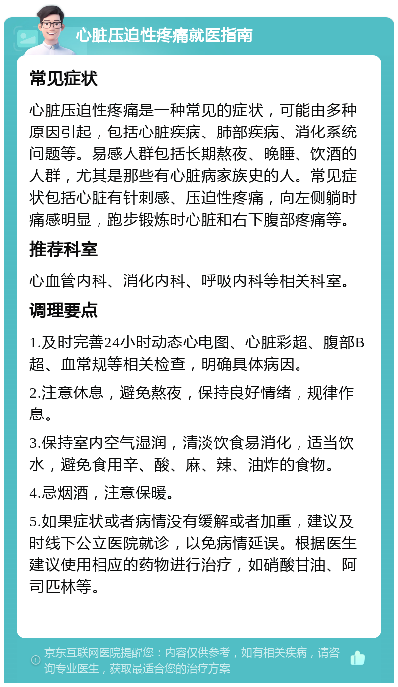 心脏压迫性疼痛就医指南 常见症状 心脏压迫性疼痛是一种常见的症状，可能由多种原因引起，包括心脏疾病、肺部疾病、消化系统问题等。易感人群包括长期熬夜、晚睡、饮酒的人群，尤其是那些有心脏病家族史的人。常见症状包括心脏有针刺感、压迫性疼痛，向左侧躺时痛感明显，跑步锻炼时心脏和右下腹部疼痛等。 推荐科室 心血管内科、消化内科、呼吸内科等相关科室。 调理要点 1.及时完善24小时动态心电图、心脏彩超、腹部B超、血常规等相关检查，明确具体病因。 2.注意休息，避免熬夜，保持良好情绪，规律作息。 3.保持室内空气湿润，清淡饮食易消化，适当饮水，避免食用辛、酸、麻、辣、油炸的食物。 4.忌烟酒，注意保暖。 5.如果症状或者病情没有缓解或者加重，建议及时线下公立医院就诊，以免病情延误。根据医生建议使用相应的药物进行治疗，如硝酸甘油、阿司匹林等。