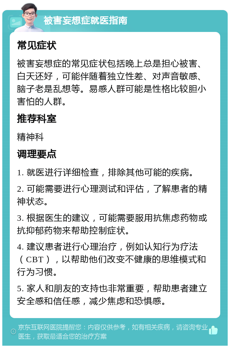 被害妄想症就医指南 常见症状 被害妄想症的常见症状包括晚上总是担心被害、白天还好，可能伴随着独立性差、对声音敏感、脑子老是乱想等。易感人群可能是性格比较胆小害怕的人群。 推荐科室 精神科 调理要点 1. 就医进行详细检查，排除其他可能的疾病。 2. 可能需要进行心理测试和评估，了解患者的精神状态。 3. 根据医生的建议，可能需要服用抗焦虑药物或抗抑郁药物来帮助控制症状。 4. 建议患者进行心理治疗，例如认知行为疗法（CBT），以帮助他们改变不健康的思维模式和行为习惯。 5. 家人和朋友的支持也非常重要，帮助患者建立安全感和信任感，减少焦虑和恐惧感。