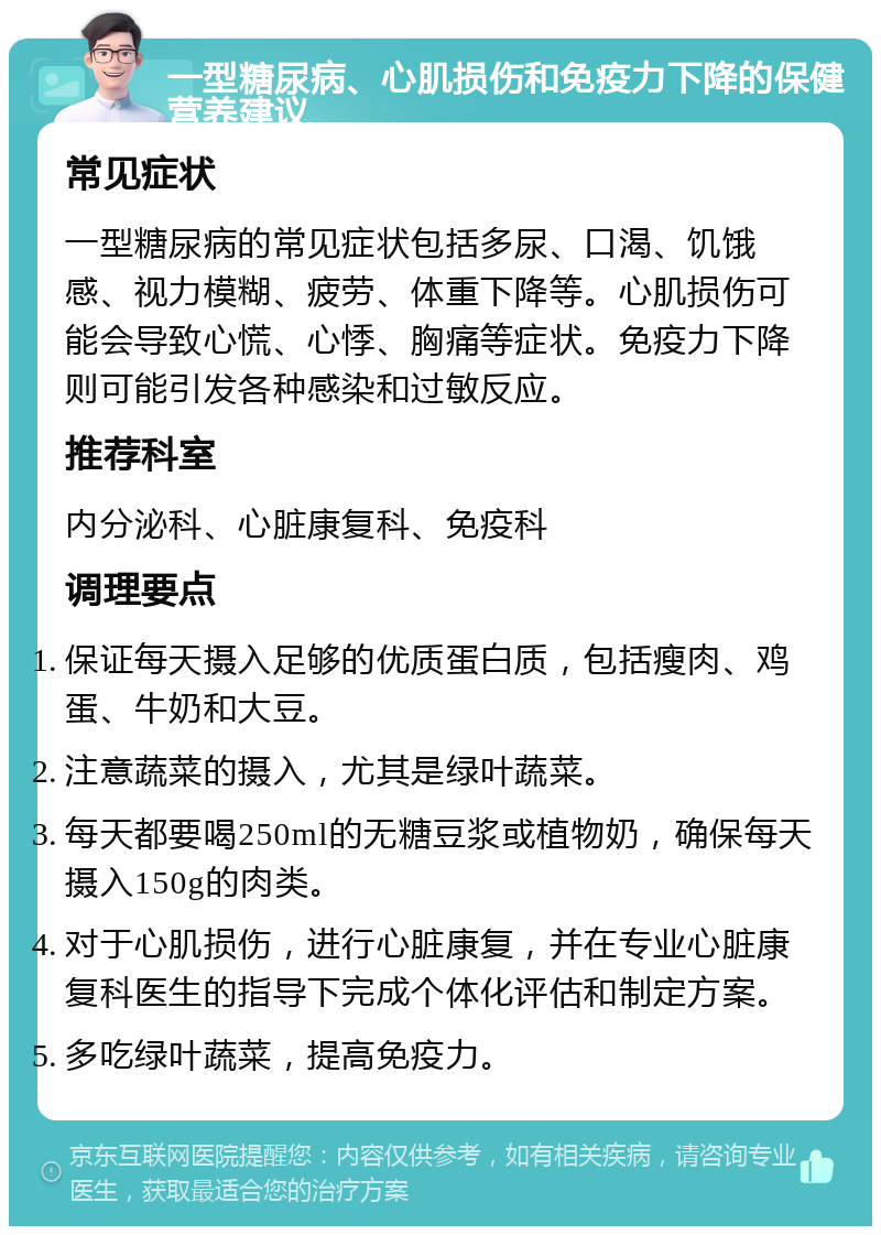 一型糖尿病、心肌损伤和免疫力下降的保健营养建议 常见症状 一型糖尿病的常见症状包括多尿、口渴、饥饿感、视力模糊、疲劳、体重下降等。心肌损伤可能会导致心慌、心悸、胸痛等症状。免疫力下降则可能引发各种感染和过敏反应。 推荐科室 内分泌科、心脏康复科、免疫科 调理要点 保证每天摄入足够的优质蛋白质，包括瘦肉、鸡蛋、牛奶和大豆。 注意蔬菜的摄入，尤其是绿叶蔬菜。 每天都要喝250ml的无糖豆浆或植物奶，确保每天摄入150g的肉类。 对于心肌损伤，进行心脏康复，并在专业心脏康复科医生的指导下完成个体化评估和制定方案。 多吃绿叶蔬菜，提高免疫力。