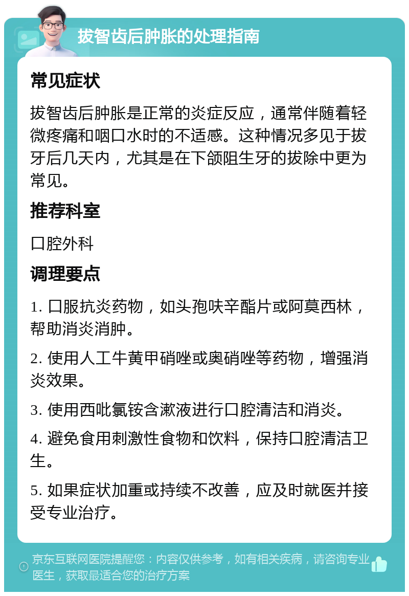 拔智齿后肿胀的处理指南 常见症状 拔智齿后肿胀是正常的炎症反应，通常伴随着轻微疼痛和咽口水时的不适感。这种情况多见于拔牙后几天内，尤其是在下颌阻生牙的拔除中更为常见。 推荐科室 口腔外科 调理要点 1. 口服抗炎药物，如头孢呋辛酯片或阿莫西林，帮助消炎消肿。 2. 使用人工牛黄甲硝唑或奥硝唑等药物，增强消炎效果。 3. 使用西吡氯铵含漱液进行口腔清洁和消炎。 4. 避免食用刺激性食物和饮料，保持口腔清洁卫生。 5. 如果症状加重或持续不改善，应及时就医并接受专业治疗。