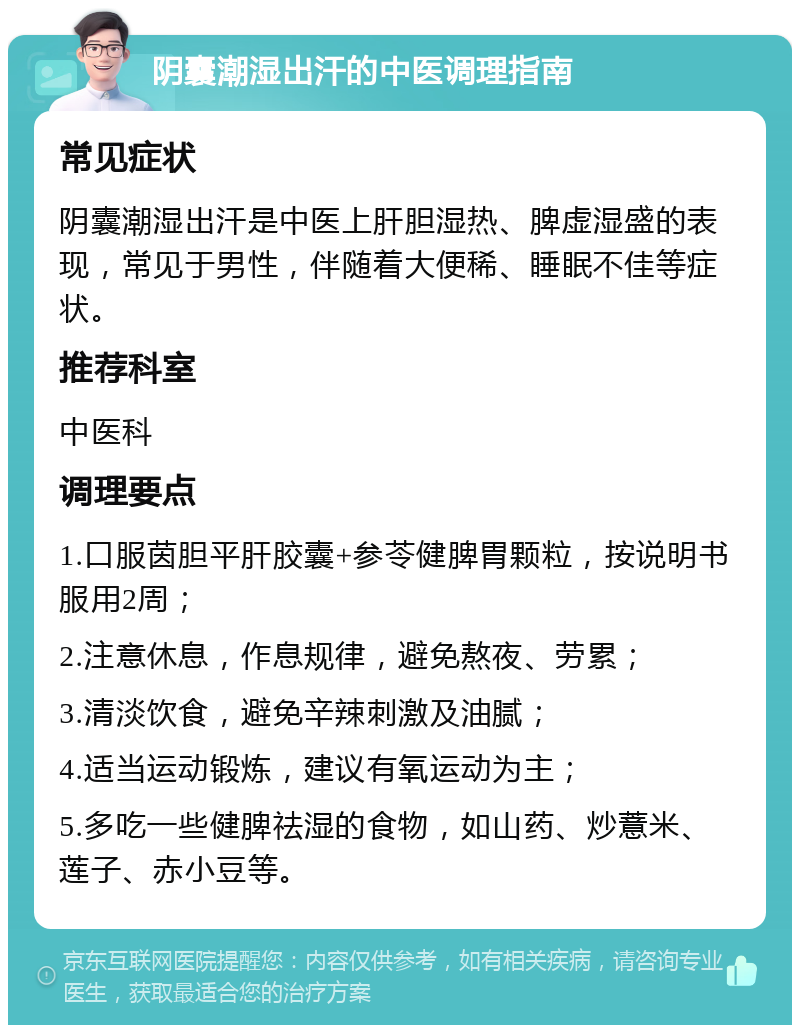 阴囊潮湿出汗的中医调理指南 常见症状 阴囊潮湿出汗是中医上肝胆湿热、脾虚湿盛的表现，常见于男性，伴随着大便稀、睡眠不佳等症状。 推荐科室 中医科 调理要点 1.口服茵胆平肝胶囊+参苓健脾胃颗粒，按说明书服用2周； 2.注意休息，作息规律，避免熬夜、劳累； 3.清淡饮食，避免辛辣刺激及油腻； 4.适当运动锻炼，建议有氧运动为主； 5.多吃一些健脾祛湿的食物，如山药、炒薏米、莲子、赤小豆等。