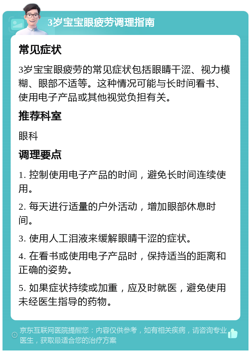 3岁宝宝眼疲劳调理指南 常见症状 3岁宝宝眼疲劳的常见症状包括眼睛干涩、视力模糊、眼部不适等。这种情况可能与长时间看书、使用电子产品或其他视觉负担有关。 推荐科室 眼科 调理要点 1. 控制使用电子产品的时间，避免长时间连续使用。 2. 每天进行适量的户外活动，增加眼部休息时间。 3. 使用人工泪液来缓解眼睛干涩的症状。 4. 在看书或使用电子产品时，保持适当的距离和正确的姿势。 5. 如果症状持续或加重，应及时就医，避免使用未经医生指导的药物。