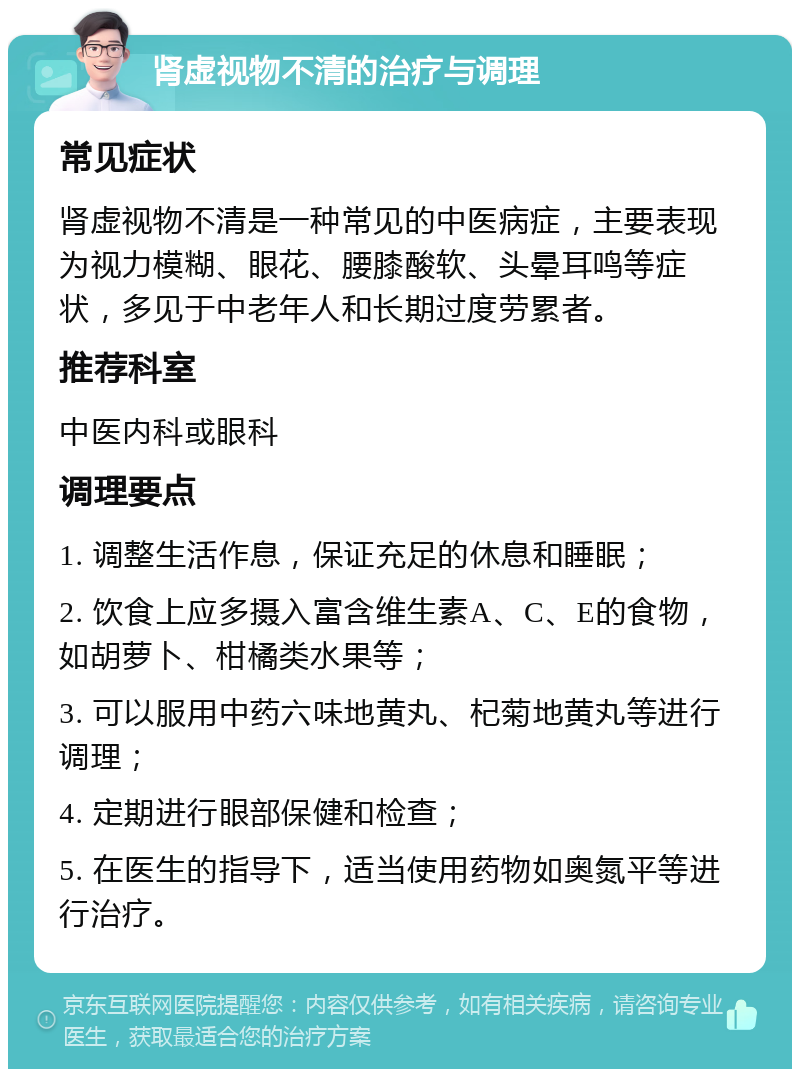 肾虚视物不清的治疗与调理 常见症状 肾虚视物不清是一种常见的中医病症，主要表现为视力模糊、眼花、腰膝酸软、头晕耳鸣等症状，多见于中老年人和长期过度劳累者。 推荐科室 中医内科或眼科 调理要点 1. 调整生活作息，保证充足的休息和睡眠； 2. 饮食上应多摄入富含维生素A、C、E的食物，如胡萝卜、柑橘类水果等； 3. 可以服用中药六味地黄丸、杞菊地黄丸等进行调理； 4. 定期进行眼部保健和检查； 5. 在医生的指导下，适当使用药物如奥氮平等进行治疗。