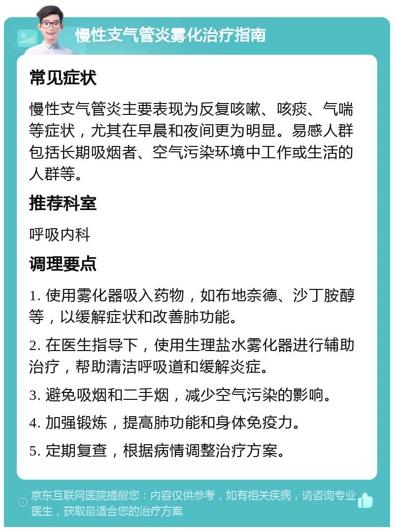 慢性支气管炎雾化治疗指南 常见症状 慢性支气管炎主要表现为反复咳嗽、咳痰、气喘等症状，尤其在早晨和夜间更为明显。易感人群包括长期吸烟者、空气污染环境中工作或生活的人群等。 推荐科室 呼吸内科 调理要点 1. 使用雾化器吸入药物，如布地奈德、沙丁胺醇等，以缓解症状和改善肺功能。 2. 在医生指导下，使用生理盐水雾化器进行辅助治疗，帮助清洁呼吸道和缓解炎症。 3. 避免吸烟和二手烟，减少空气污染的影响。 4. 加强锻炼，提高肺功能和身体免疫力。 5. 定期复查，根据病情调整治疗方案。