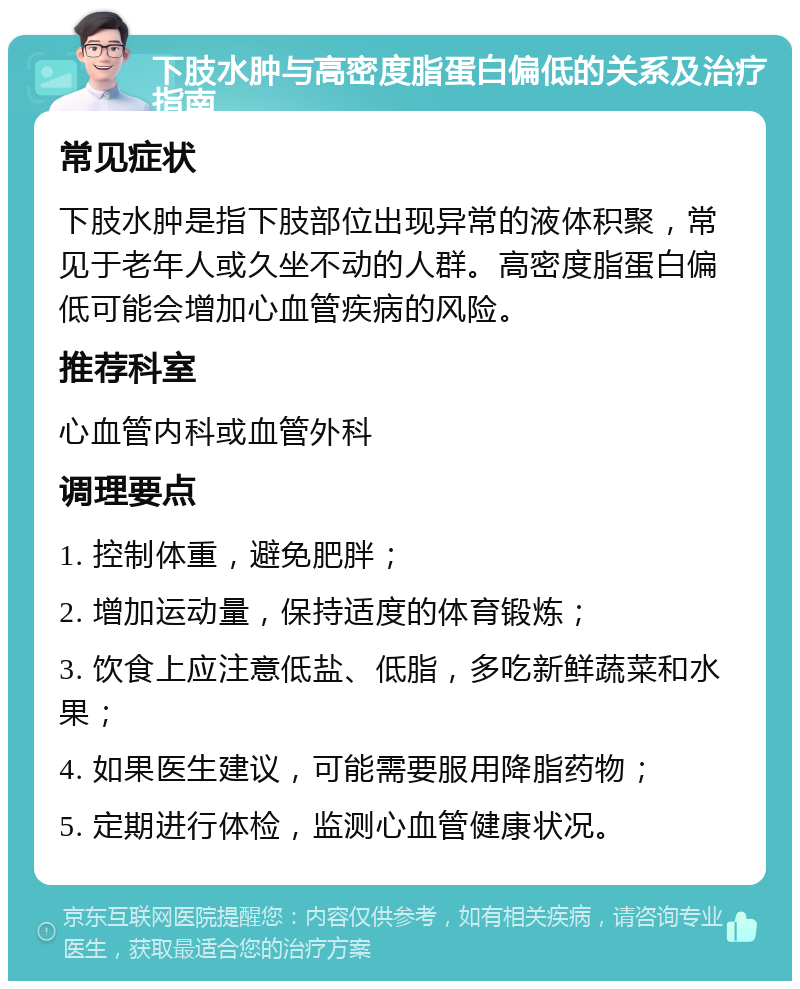 下肢水肿与高密度脂蛋白偏低的关系及治疗指南 常见症状 下肢水肿是指下肢部位出现异常的液体积聚，常见于老年人或久坐不动的人群。高密度脂蛋白偏低可能会增加心血管疾病的风险。 推荐科室 心血管内科或血管外科 调理要点 1. 控制体重，避免肥胖； 2. 增加运动量，保持适度的体育锻炼； 3. 饮食上应注意低盐、低脂，多吃新鲜蔬菜和水果； 4. 如果医生建议，可能需要服用降脂药物； 5. 定期进行体检，监测心血管健康状况。