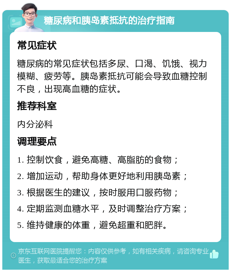 糖尿病和胰岛素抵抗的治疗指南 常见症状 糖尿病的常见症状包括多尿、口渴、饥饿、视力模糊、疲劳等。胰岛素抵抗可能会导致血糖控制不良，出现高血糖的症状。 推荐科室 内分泌科 调理要点 1. 控制饮食，避免高糖、高脂肪的食物； 2. 增加运动，帮助身体更好地利用胰岛素； 3. 根据医生的建议，按时服用口服药物； 4. 定期监测血糖水平，及时调整治疗方案； 5. 维持健康的体重，避免超重和肥胖。