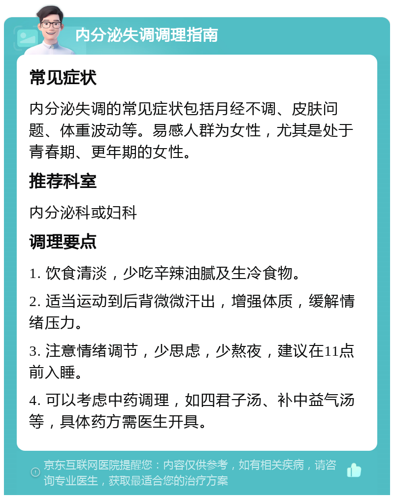 内分泌失调调理指南 常见症状 内分泌失调的常见症状包括月经不调、皮肤问题、体重波动等。易感人群为女性，尤其是处于青春期、更年期的女性。 推荐科室 内分泌科或妇科 调理要点 1. 饮食清淡，少吃辛辣油腻及生冷食物。 2. 适当运动到后背微微汗出，增强体质，缓解情绪压力。 3. 注意情绪调节，少思虑，少熬夜，建议在11点前入睡。 4. 可以考虑中药调理，如四君子汤、补中益气汤等，具体药方需医生开具。