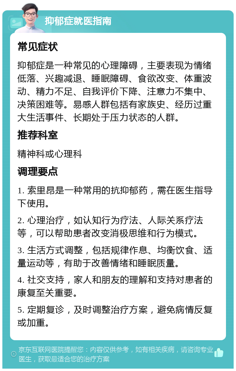 抑郁症就医指南 常见症状 抑郁症是一种常见的心理障碍，主要表现为情绪低落、兴趣减退、睡眠障碍、食欲改变、体重波动、精力不足、自我评价下降、注意力不集中、决策困难等。易感人群包括有家族史、经历过重大生活事件、长期处于压力状态的人群。 推荐科室 精神科或心理科 调理要点 1. 索里昂是一种常用的抗抑郁药，需在医生指导下使用。 2. 心理治疗，如认知行为疗法、人际关系疗法等，可以帮助患者改变消极思维和行为模式。 3. 生活方式调整，包括规律作息、均衡饮食、适量运动等，有助于改善情绪和睡眠质量。 4. 社交支持，家人和朋友的理解和支持对患者的康复至关重要。 5. 定期复诊，及时调整治疗方案，避免病情反复或加重。