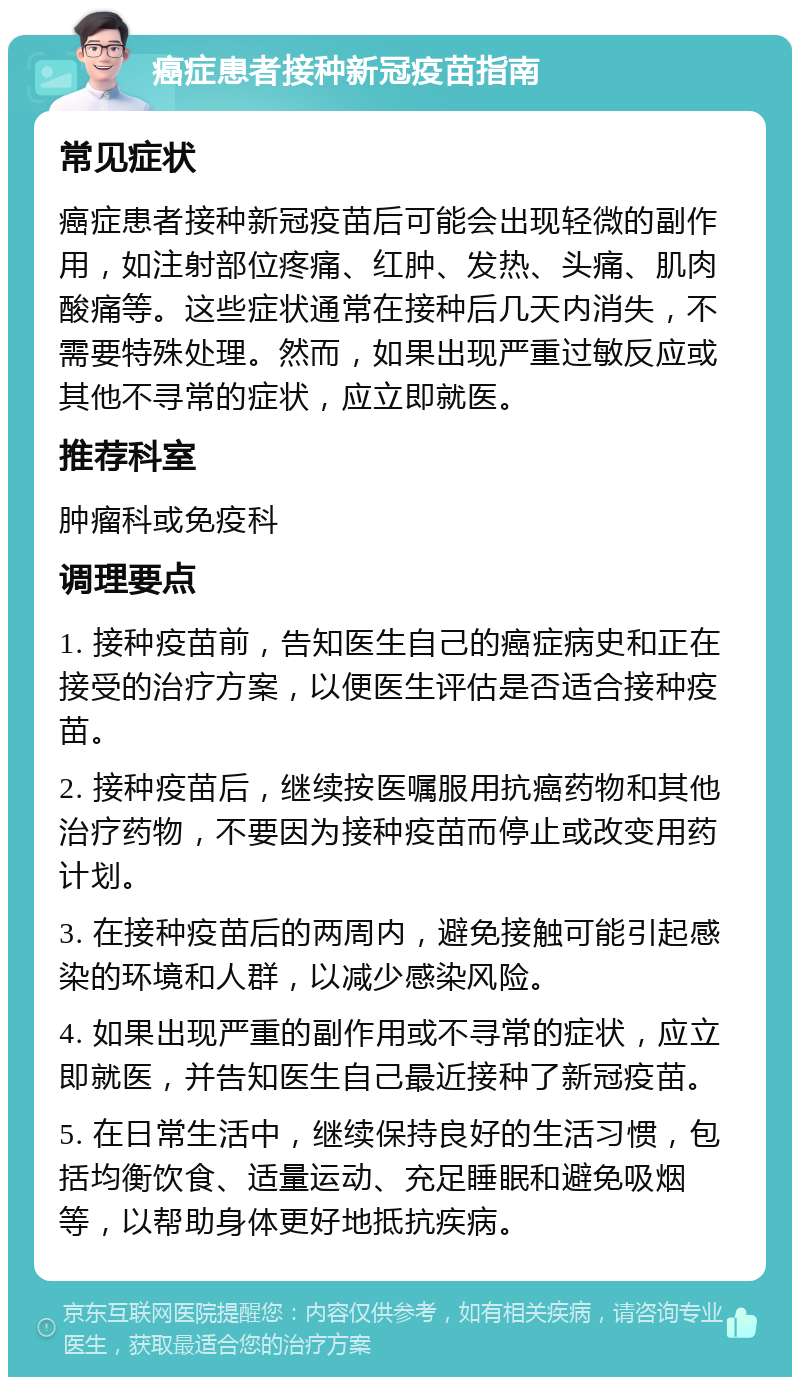 癌症患者接种新冠疫苗指南 常见症状 癌症患者接种新冠疫苗后可能会出现轻微的副作用，如注射部位疼痛、红肿、发热、头痛、肌肉酸痛等。这些症状通常在接种后几天内消失，不需要特殊处理。然而，如果出现严重过敏反应或其他不寻常的症状，应立即就医。 推荐科室 肿瘤科或免疫科 调理要点 1. 接种疫苗前，告知医生自己的癌症病史和正在接受的治疗方案，以便医生评估是否适合接种疫苗。 2. 接种疫苗后，继续按医嘱服用抗癌药物和其他治疗药物，不要因为接种疫苗而停止或改变用药计划。 3. 在接种疫苗后的两周内，避免接触可能引起感染的环境和人群，以减少感染风险。 4. 如果出现严重的副作用或不寻常的症状，应立即就医，并告知医生自己最近接种了新冠疫苗。 5. 在日常生活中，继续保持良好的生活习惯，包括均衡饮食、适量运动、充足睡眠和避免吸烟等，以帮助身体更好地抵抗疾病。