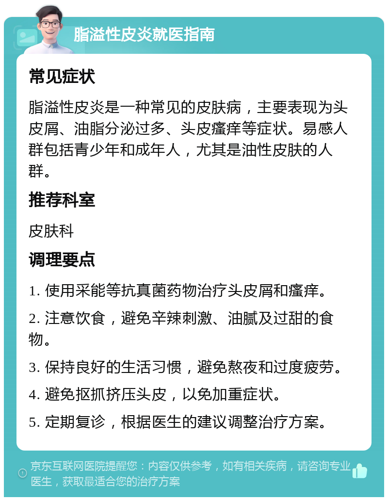 脂溢性皮炎就医指南 常见症状 脂溢性皮炎是一种常见的皮肤病，主要表现为头皮屑、油脂分泌过多、头皮瘙痒等症状。易感人群包括青少年和成年人，尤其是油性皮肤的人群。 推荐科室 皮肤科 调理要点 1. 使用采能等抗真菌药物治疗头皮屑和瘙痒。 2. 注意饮食，避免辛辣刺激、油腻及过甜的食物。 3. 保持良好的生活习惯，避免熬夜和过度疲劳。 4. 避免抠抓挤压头皮，以免加重症状。 5. 定期复诊，根据医生的建议调整治疗方案。