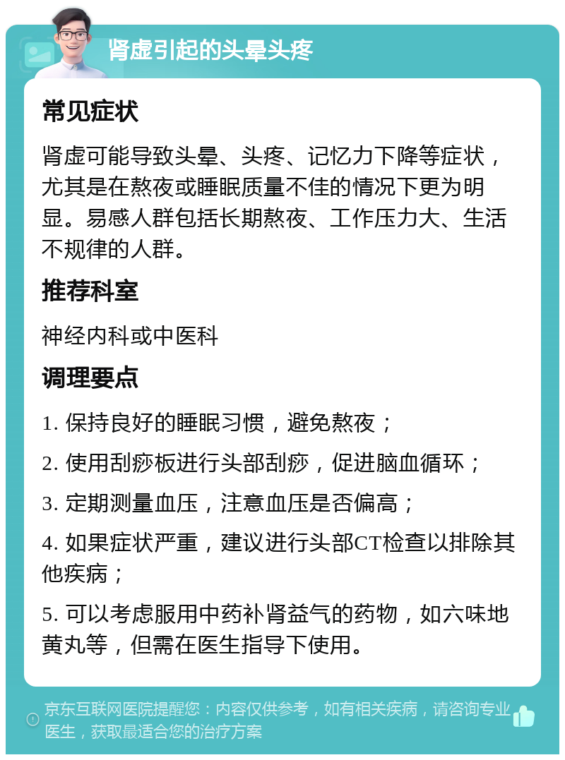 肾虚引起的头晕头疼 常见症状 肾虚可能导致头晕、头疼、记忆力下降等症状，尤其是在熬夜或睡眠质量不佳的情况下更为明显。易感人群包括长期熬夜、工作压力大、生活不规律的人群。 推荐科室 神经内科或中医科 调理要点 1. 保持良好的睡眠习惯，避免熬夜； 2. 使用刮痧板进行头部刮痧，促进脑血循环； 3. 定期测量血压，注意血压是否偏高； 4. 如果症状严重，建议进行头部CT检查以排除其他疾病； 5. 可以考虑服用中药补肾益气的药物，如六味地黄丸等，但需在医生指导下使用。