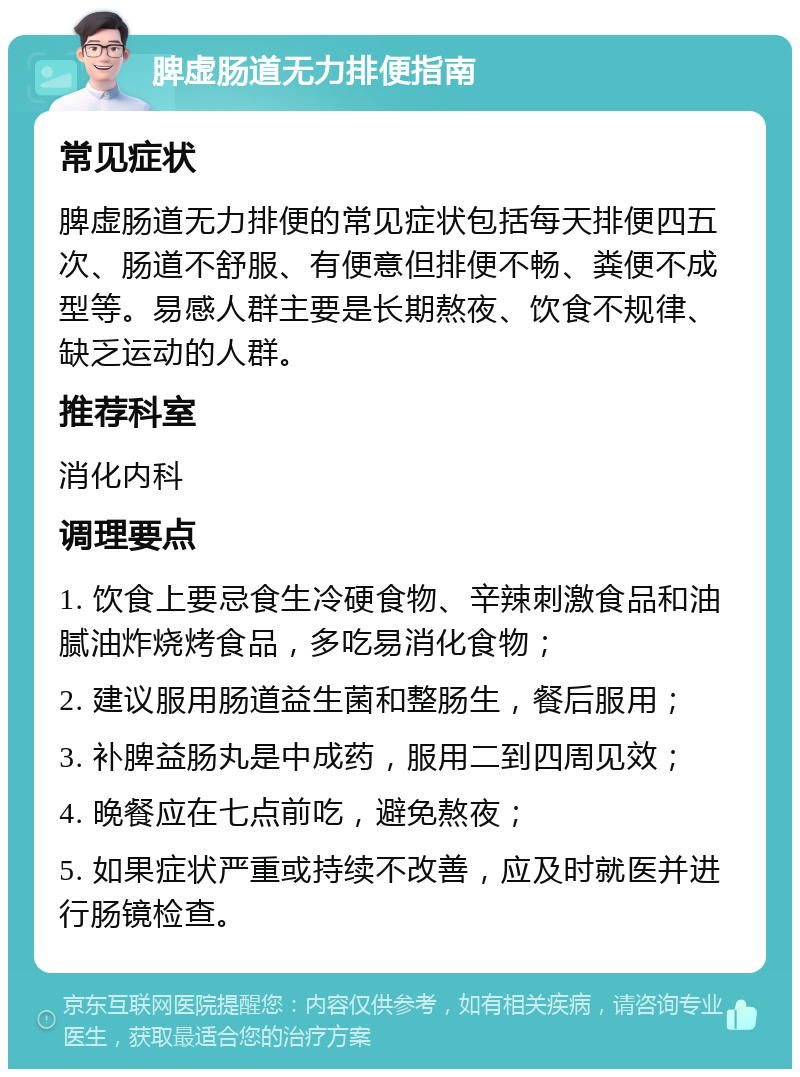 脾虚肠道无力排便指南 常见症状 脾虚肠道无力排便的常见症状包括每天排便四五次、肠道不舒服、有便意但排便不畅、粪便不成型等。易感人群主要是长期熬夜、饮食不规律、缺乏运动的人群。 推荐科室 消化内科 调理要点 1. 饮食上要忌食生冷硬食物、辛辣刺激食品和油腻油炸烧烤食品，多吃易消化食物； 2. 建议服用肠道益生菌和整肠生，餐后服用； 3. 补脾益肠丸是中成药，服用二到四周见效； 4. 晚餐应在七点前吃，避免熬夜； 5. 如果症状严重或持续不改善，应及时就医并进行肠镜检查。