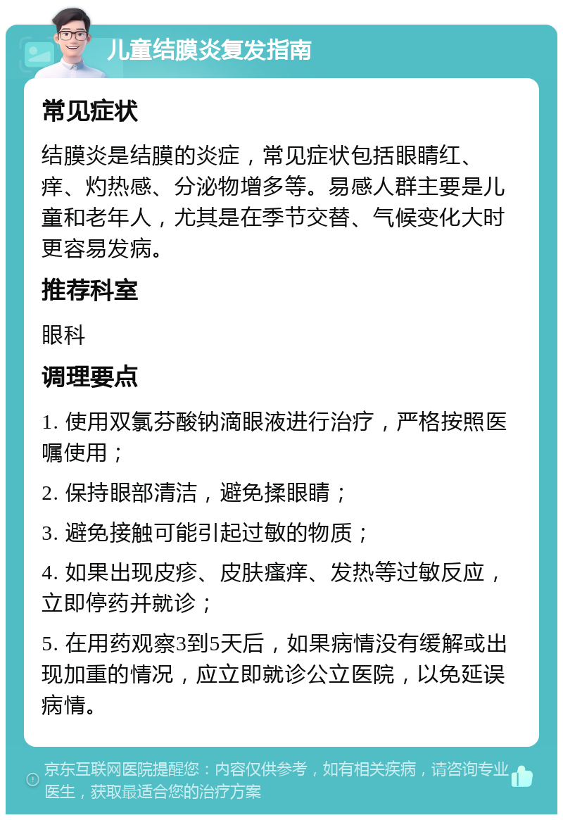 儿童结膜炎复发指南 常见症状 结膜炎是结膜的炎症，常见症状包括眼睛红、痒、灼热感、分泌物增多等。易感人群主要是儿童和老年人，尤其是在季节交替、气候变化大时更容易发病。 推荐科室 眼科 调理要点 1. 使用双氯芬酸钠滴眼液进行治疗，严格按照医嘱使用； 2. 保持眼部清洁，避免揉眼睛； 3. 避免接触可能引起过敏的物质； 4. 如果出现皮疹、皮肤瘙痒、发热等过敏反应，立即停药并就诊； 5. 在用药观察3到5天后，如果病情没有缓解或出现加重的情况，应立即就诊公立医院，以免延误病情。