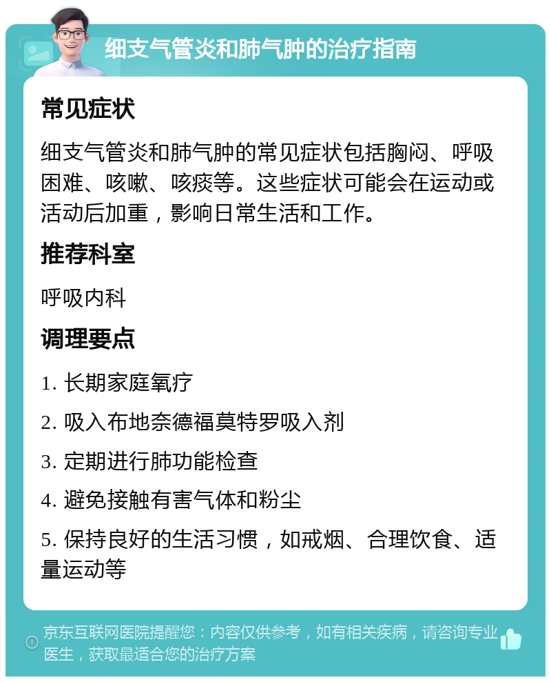 细支气管炎和肺气肿的治疗指南 常见症状 细支气管炎和肺气肿的常见症状包括胸闷、呼吸困难、咳嗽、咳痰等。这些症状可能会在运动或活动后加重，影响日常生活和工作。 推荐科室 呼吸内科 调理要点 1. 长期家庭氧疗 2. 吸入布地奈德福莫特罗吸入剂 3. 定期进行肺功能检查 4. 避免接触有害气体和粉尘 5. 保持良好的生活习惯，如戒烟、合理饮食、适量运动等