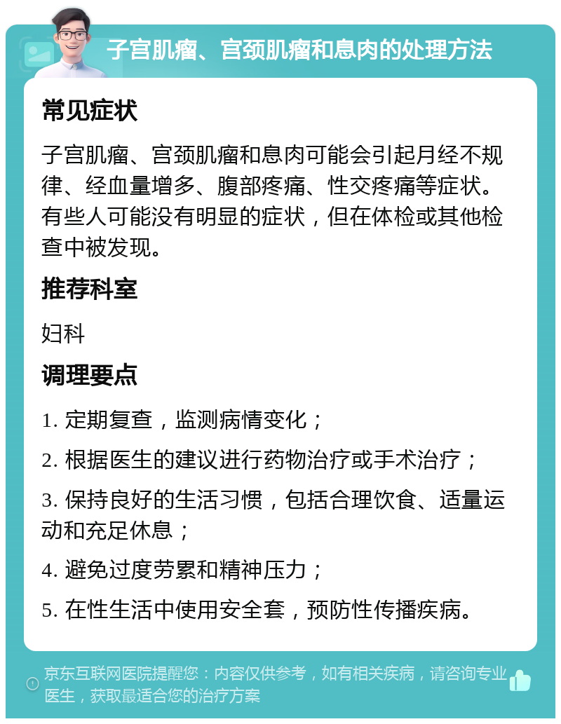 子宫肌瘤、宫颈肌瘤和息肉的处理方法 常见症状 子宫肌瘤、宫颈肌瘤和息肉可能会引起月经不规律、经血量增多、腹部疼痛、性交疼痛等症状。有些人可能没有明显的症状，但在体检或其他检查中被发现。 推荐科室 妇科 调理要点 1. 定期复查，监测病情变化； 2. 根据医生的建议进行药物治疗或手术治疗； 3. 保持良好的生活习惯，包括合理饮食、适量运动和充足休息； 4. 避免过度劳累和精神压力； 5. 在性生活中使用安全套，预防性传播疾病。