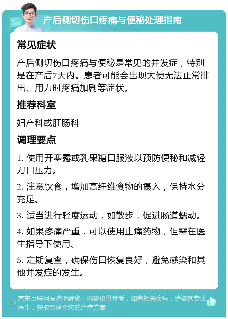 产后侧切伤口疼痛与便秘处理指南 常见症状 产后侧切伤口疼痛与便秘是常见的并发症，特别是在产后7天内。患者可能会出现大便无法正常排出、用力时疼痛加剧等症状。 推荐科室 妇产科或肛肠科 调理要点 1. 使用开塞露或乳果糖口服液以预防便秘和减轻刀口压力。 2. 注意饮食，增加高纤维食物的摄入，保持水分充足。 3. 适当进行轻度运动，如散步，促进肠道蠕动。 4. 如果疼痛严重，可以使用止痛药物，但需在医生指导下使用。 5. 定期复查，确保伤口恢复良好，避免感染和其他并发症的发生。