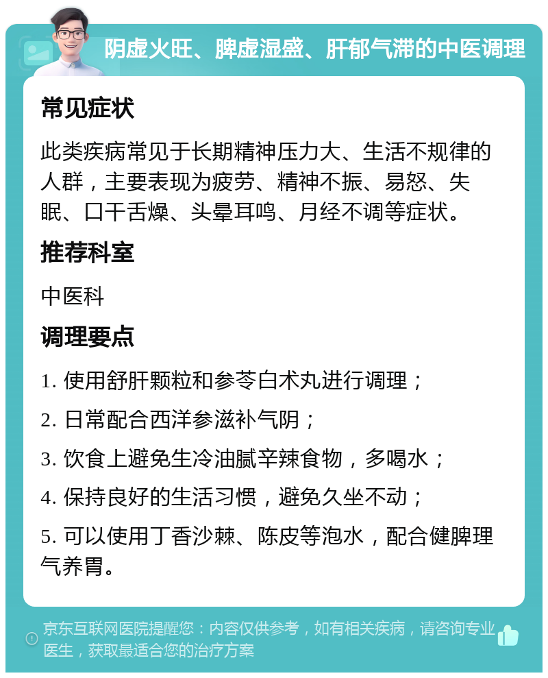 阴虚火旺、脾虚湿盛、肝郁气滞的中医调理 常见症状 此类疾病常见于长期精神压力大、生活不规律的人群，主要表现为疲劳、精神不振、易怒、失眠、口干舌燥、头晕耳鸣、月经不调等症状。 推荐科室 中医科 调理要点 1. 使用舒肝颗粒和参苓白术丸进行调理； 2. 日常配合西洋参滋补气阴； 3. 饮食上避免生冷油腻辛辣食物，多喝水； 4. 保持良好的生活习惯，避免久坐不动； 5. 可以使用丁香沙棘、陈皮等泡水，配合健脾理气养胃。