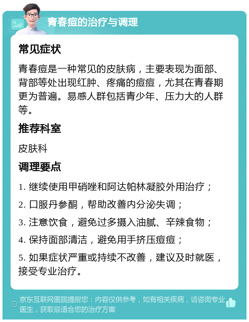 青春痘的治疗与调理 常见症状 青春痘是一种常见的皮肤病，主要表现为面部、背部等处出现红肿、疼痛的痘痘，尤其在青春期更为普遍。易感人群包括青少年、压力大的人群等。 推荐科室 皮肤科 调理要点 1. 继续使用甲硝唑和阿达帕林凝胶外用治疗； 2. 口服丹参酮，帮助改善内分泌失调； 3. 注意饮食，避免过多摄入油腻、辛辣食物； 4. 保持面部清洁，避免用手挤压痘痘； 5. 如果症状严重或持续不改善，建议及时就医，接受专业治疗。