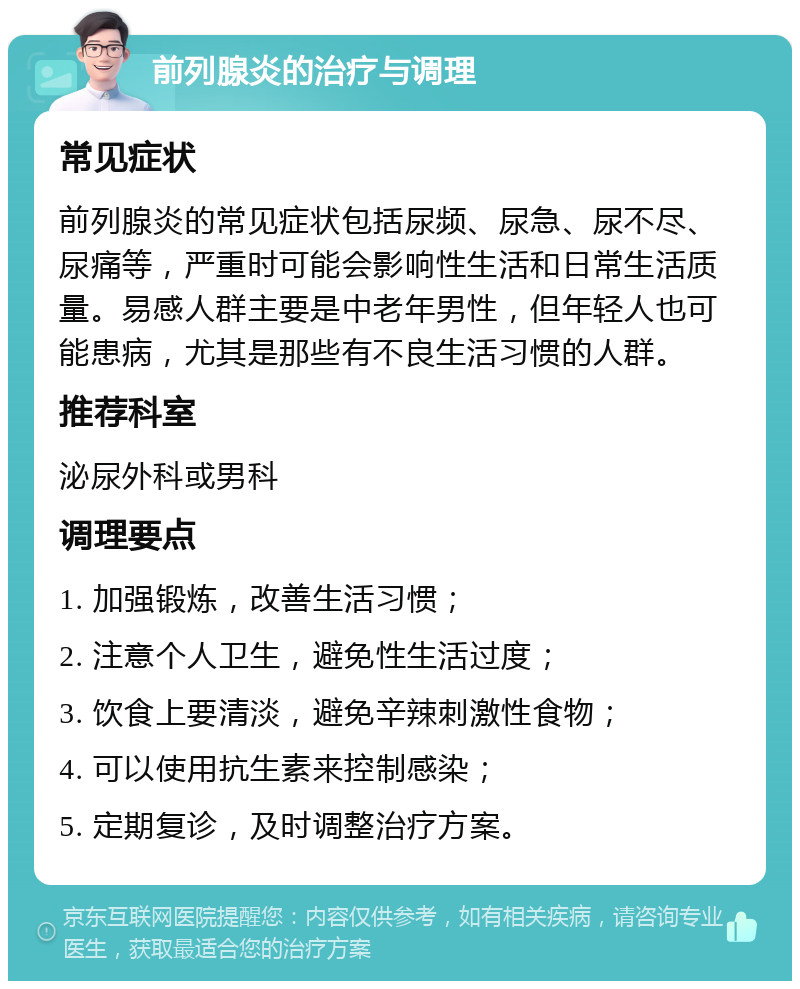 前列腺炎的治疗与调理 常见症状 前列腺炎的常见症状包括尿频、尿急、尿不尽、尿痛等，严重时可能会影响性生活和日常生活质量。易感人群主要是中老年男性，但年轻人也可能患病，尤其是那些有不良生活习惯的人群。 推荐科室 泌尿外科或男科 调理要点 1. 加强锻炼，改善生活习惯； 2. 注意个人卫生，避免性生活过度； 3. 饮食上要清淡，避免辛辣刺激性食物； 4. 可以使用抗生素来控制感染； 5. 定期复诊，及时调整治疗方案。