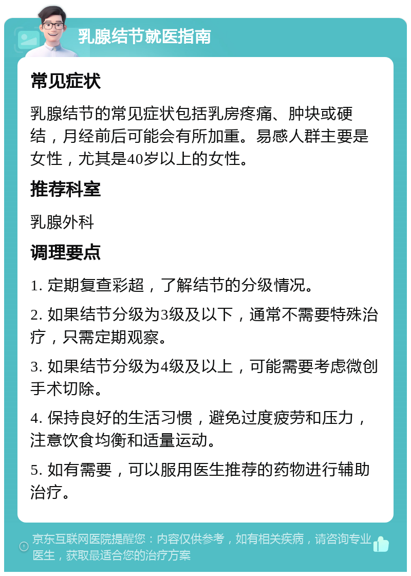 乳腺结节就医指南 常见症状 乳腺结节的常见症状包括乳房疼痛、肿块或硬结，月经前后可能会有所加重。易感人群主要是女性，尤其是40岁以上的女性。 推荐科室 乳腺外科 调理要点 1. 定期复查彩超，了解结节的分级情况。 2. 如果结节分级为3级及以下，通常不需要特殊治疗，只需定期观察。 3. 如果结节分级为4级及以上，可能需要考虑微创手术切除。 4. 保持良好的生活习惯，避免过度疲劳和压力，注意饮食均衡和适量运动。 5. 如有需要，可以服用医生推荐的药物进行辅助治疗。