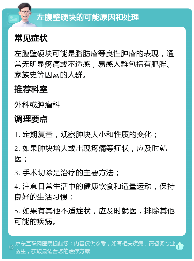 左腹壁硬块的可能原因和处理 常见症状 左腹壁硬块可能是脂肪瘤等良性肿瘤的表现，通常无明显疼痛或不适感，易感人群包括有肥胖、家族史等因素的人群。 推荐科室 外科或肿瘤科 调理要点 1. 定期复查，观察肿块大小和性质的变化； 2. 如果肿块增大或出现疼痛等症状，应及时就医； 3. 手术切除是治疗的主要方法； 4. 注意日常生活中的健康饮食和适量运动，保持良好的生活习惯； 5. 如果有其他不适症状，应及时就医，排除其他可能的疾病。