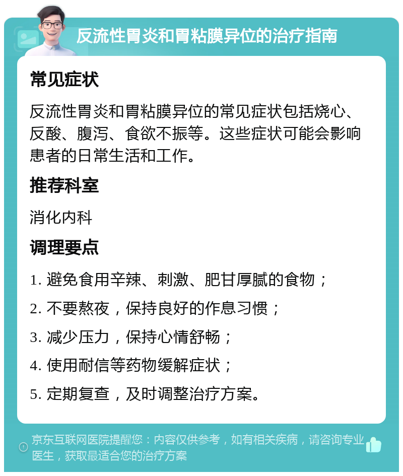 反流性胃炎和胃粘膜异位的治疗指南 常见症状 反流性胃炎和胃粘膜异位的常见症状包括烧心、反酸、腹泻、食欲不振等。这些症状可能会影响患者的日常生活和工作。 推荐科室 消化内科 调理要点 1. 避免食用辛辣、刺激、肥甘厚腻的食物； 2. 不要熬夜，保持良好的作息习惯； 3. 减少压力，保持心情舒畅； 4. 使用耐信等药物缓解症状； 5. 定期复查，及时调整治疗方案。