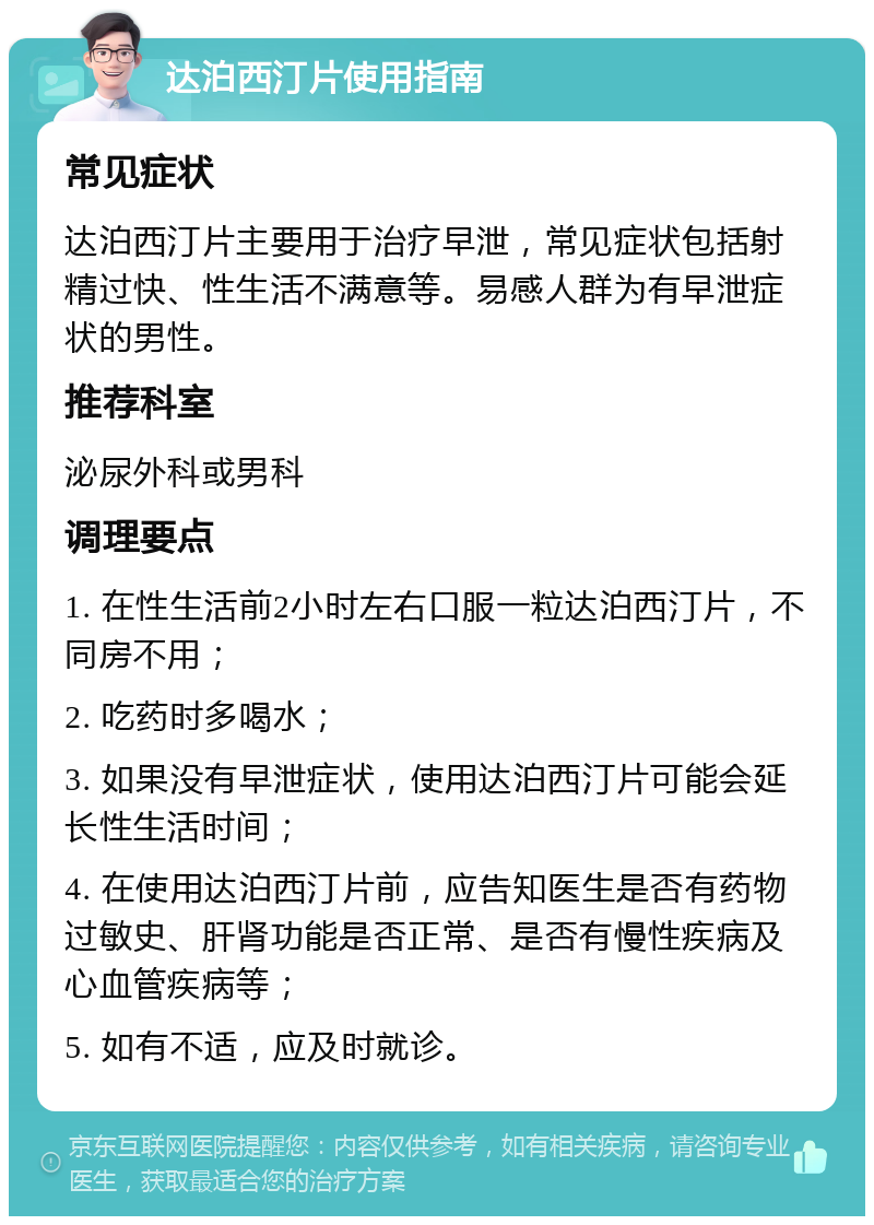 达泊西汀片使用指南 常见症状 达泊西汀片主要用于治疗早泄，常见症状包括射精过快、性生活不满意等。易感人群为有早泄症状的男性。 推荐科室 泌尿外科或男科 调理要点 1. 在性生活前2小时左右口服一粒达泊西汀片，不同房不用； 2. 吃药时多喝水； 3. 如果没有早泄症状，使用达泊西汀片可能会延长性生活时间； 4. 在使用达泊西汀片前，应告知医生是否有药物过敏史、肝肾功能是否正常、是否有慢性疾病及心血管疾病等； 5. 如有不适，应及时就诊。