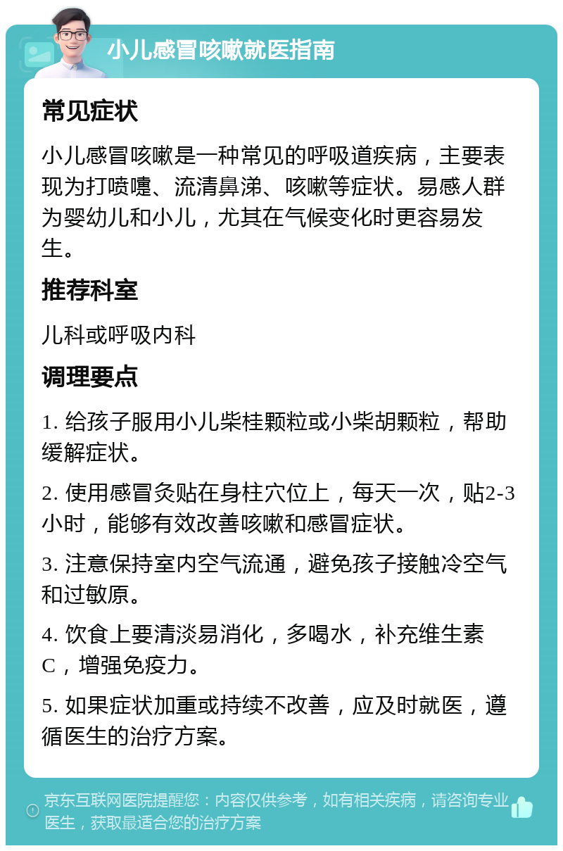 小儿感冒咳嗽就医指南 常见症状 小儿感冒咳嗽是一种常见的呼吸道疾病，主要表现为打喷嚏、流清鼻涕、咳嗽等症状。易感人群为婴幼儿和小儿，尤其在气候变化时更容易发生。 推荐科室 儿科或呼吸内科 调理要点 1. 给孩子服用小儿柴桂颗粒或小柴胡颗粒，帮助缓解症状。 2. 使用感冒灸贴在身柱穴位上，每天一次，贴2-3小时，能够有效改善咳嗽和感冒症状。 3. 注意保持室内空气流通，避免孩子接触冷空气和过敏原。 4. 饮食上要清淡易消化，多喝水，补充维生素C，增强免疫力。 5. 如果症状加重或持续不改善，应及时就医，遵循医生的治疗方案。